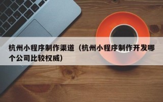 阜宁杭州小程序制作渠道（杭州小程序制作开发哪个公司比较权威）