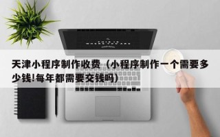 阜宁天津小程序制作收费（小程序制作一个需要多少钱!每年都需要交钱吗）